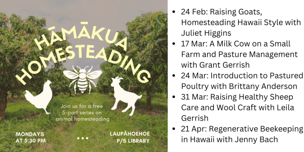 A pasture with silhouettes of a chicken, bee, and goat. The words Hamakua Homesteading spreads above it. To the right is a listing of the series dates/titles.•	24 Feb: Raising Goats, Homesteading Hawaii Style with Juliet Higgins  •	17 Mar: A Milk Cow on a Small Farm and Pasture Management with Grant Gerrish •	24 Mar: Introduction to Pastured Poultry with Brittany Anderson •	31 Mar: Raising Healthy Sheep Care and Wool Craft with Leila Gerrish •	21 Apr: Regenerative Beekeeping in Hawaii with Jenny Bach